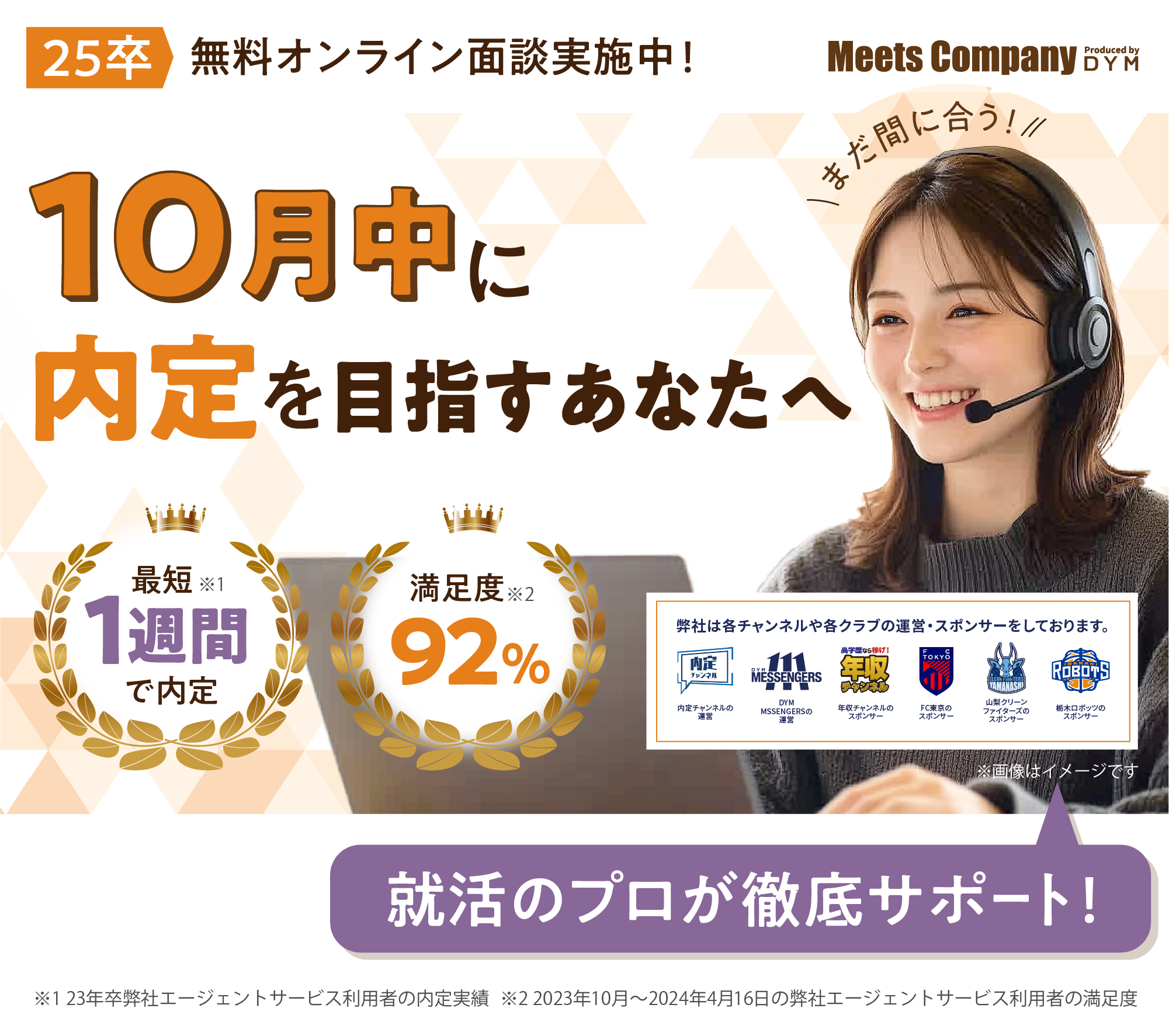 満足度92%!入社実績15,000名以上!最短1週間で内定!就活のプロが内定獲得まで徹底サポート！弊社は内定チャンネルの運営、DYM MESSENGERSの運営、年収チャンネルのスポンサー、FC東京のスポンサー、山梨クリーンファイターズのスポンサー、茨城ロボッツのスポンサーをしております。